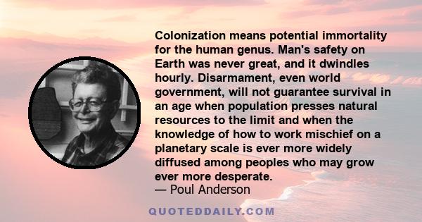 Colonization means potential immortality for the human genus. Man's safety on Earth was never great, and it dwindles hourly. Disarmament, even world government, will not guarantee survival in an age when population