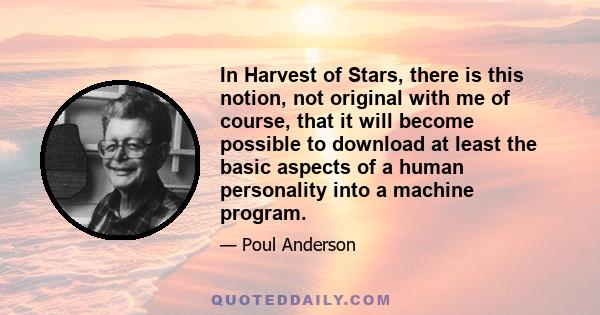 In Harvest of Stars, there is this notion, not original with me of course, that it will become possible to download at least the basic aspects of a human personality into a machine program.