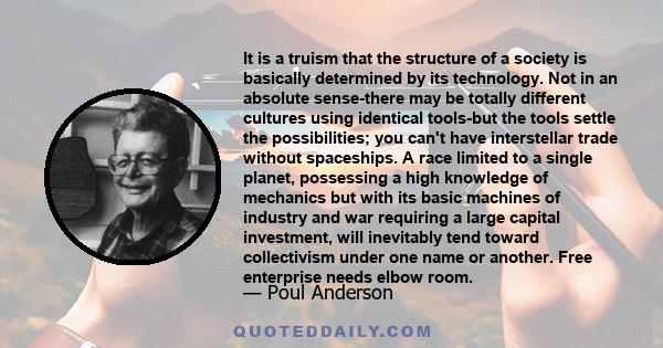 It is a truism that the structure of a society is basically determined by its technology. Not in an absolute sense-there may be totally different cultures using identical tools-but the tools settle the possibilities;