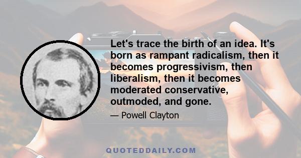 Let's trace the birth of an idea. It's born as rampant radicalism, then it becomes progressivism, then liberalism, then it becomes moderated conservative, outmoded, and gone.