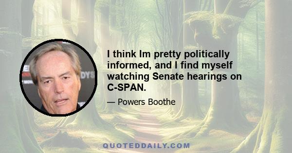 I think Im pretty politically informed, and I find myself watching Senate hearings on C-SPAN.