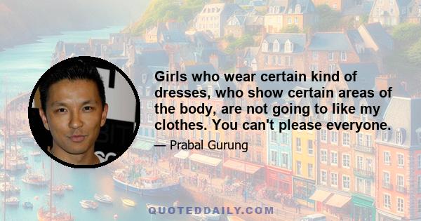 Girls who wear certain kind of dresses, who show certain areas of the body, are not going to like my clothes. You can't please everyone.