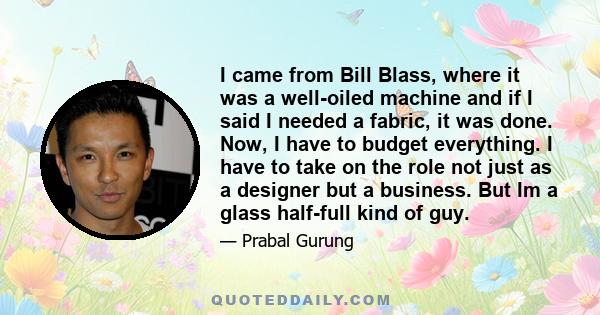 I came from Bill Blass, where it was a well-oiled machine and if I said I needed a fabric, it was done. Now, I have to budget everything. I have to take on the role not just as a designer but a business. But Im a glass