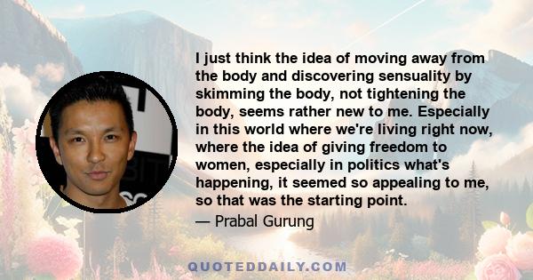 I just think the idea of moving away from the body and discovering sensuality by skimming the body, not tightening the body, seems rather new to me. Especially in this world where we're living right now, where the idea