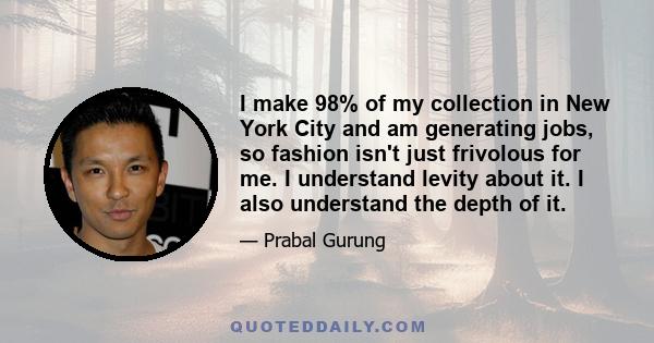 I make 98% of my collection in New York City and am generating jobs, so fashion isn't just frivolous for me. I understand levity about it. I also understand the depth of it.