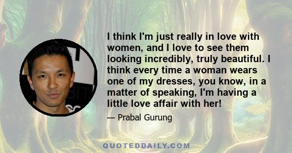 I think I'm just really in love with women, and I love to see them looking incredibly, truly beautiful. I think every time a woman wears one of my dresses, you know, in a matter of speaking, I'm having a little love
