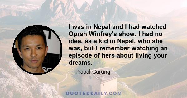 I was in Nepal and I had watched Oprah Winfrey's show. I had no idea, as a kid in Nepal, who she was, but I remember watching an episode of hers about living your dreams.