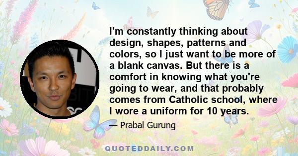 I'm constantly thinking about design, shapes, patterns and colors, so I just want to be more of a blank canvas. But there is a comfort in knowing what you're going to wear, and that probably comes from Catholic school,