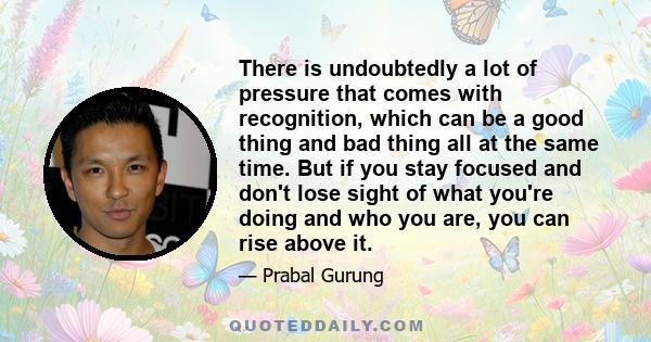 There is undoubtedly a lot of pressure that comes with recognition, which can be a good thing and bad thing all at the same time. But if you stay focused and don't lose sight of what you're doing and who you are, you