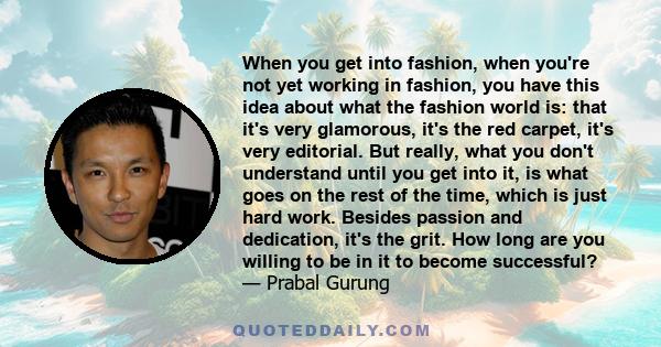 When you get into fashion, when you're not yet working in fashion, you have this idea about what the fashion world is: that it's very glamorous, it's the red carpet, it's very editorial. But really, what you don't