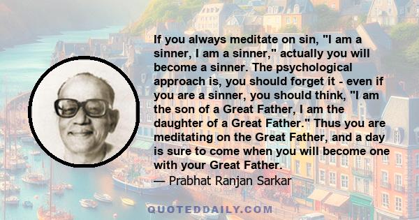 If you always meditate on sin, I am a sinner, I am a sinner, actually you will become a sinner. The psychological approach is, you should forget it - even if you are a sinner, you should think, I am the son of a Great