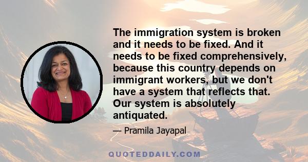 The immigration system is broken and it needs to be fixed. And it needs to be fixed comprehensively, because this country depends on immigrant workers, but we don't have a system that reflects that. Our system is