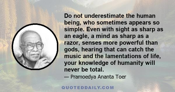 Do not underestimate the human being, who sometimes appears so simple. Even with sight as sharp as an eagle, a mind as sharp as a razor, senses more powerful than gods, hearing that can catch the music and the