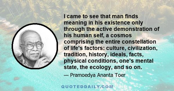 I came to see that man finds meaning in his existence only through the active demonstration of his human self, a cosmos comprising the entire constellation of life's factors: culture, civilization, tradition, history,