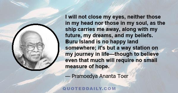 I will not close my eyes, neither those in my head nor those in my soul, as the ship carries me away, along with my future, my dreams, and my beliefs. Buru Island is no happy land somewhere; it's but a way station on my 