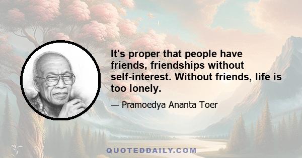 It's proper that people have friends, friendships without self-interest. Without friends, life is too lonely.