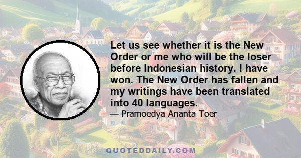 Let us see whether it is the New Order or me who will be the loser before Indonesian history. I have won. The New Order has fallen and my writings have been translated into 40 languages.