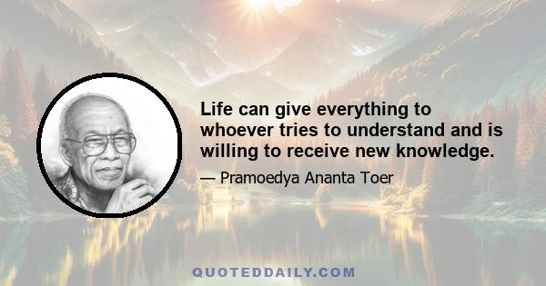 Life can give everything to whoever tries to understand and is willing to receive new knowledge.