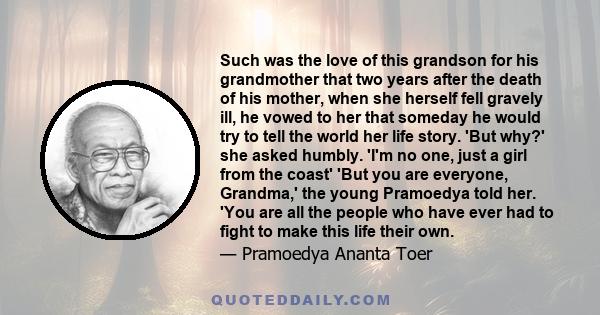 Such was the love of this grandson for his grandmother that two years after the death of his mother, when she herself fell gravely ill, he vowed to her that someday he would try to tell the world her life story. 'But