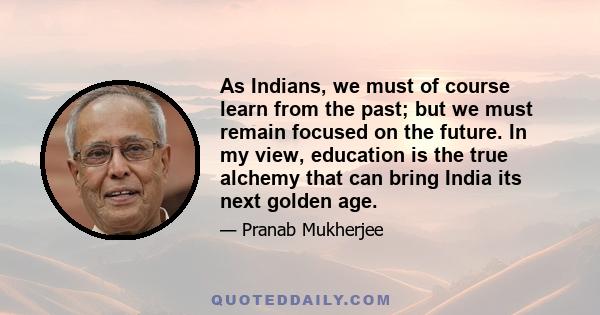 As Indians, we must of course learn from the past; but we must remain focused on the future. In my view, education is the true alchemy that can bring India its next golden age.