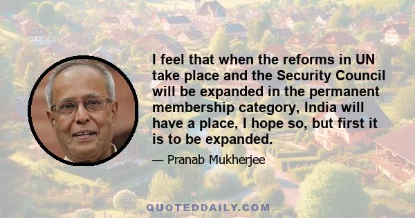 I feel that when the reforms in UN take place and the Security Council will be expanded in the permanent membership category, India will have a place, I hope so, but first it is to be expanded.