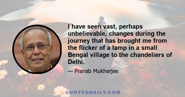 I have seen vast, perhaps unbelievable, changes during the journey that has brought me from the flicker of a lamp in a small Bengal village to the chandeliers of Delhi.