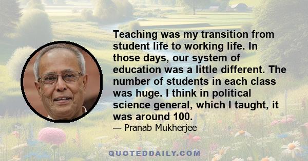 Teaching was my transition from student life to working life. In those days, our system of education was a little different. The number of students in each class was huge. I think in political science general, which I