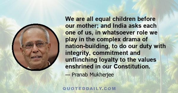 We are all equal children before our mother; and India asks each one of us, in whatsoever role we play in the complex drama of nation-building, to do our duty with integrity, commitment and unflinching loyalty to the