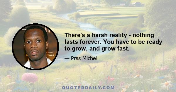 There's a harsh reality - nothing lasts forever. You have to be ready to grow, and grow fast.