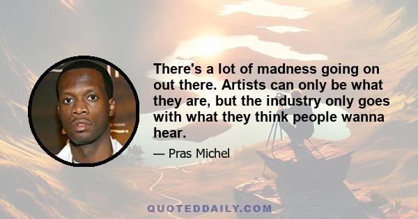 There's a lot of madness going on out there. Artists can only be what they are, but the industry only goes with what they think people wanna hear.