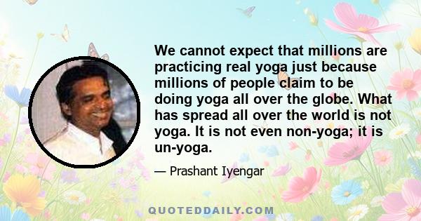 We cannot expect that millions are practicing real yoga just because millions of people claim to be doing yoga all over the globe. What has spread all over the world is not yoga. It is not even non-yoga; it is un-yoga.