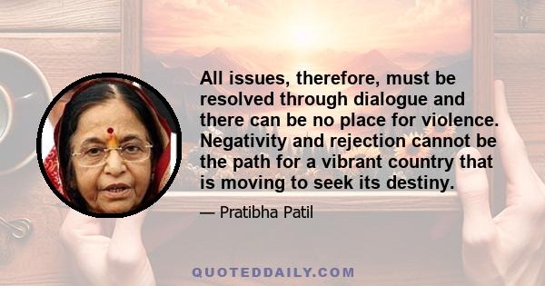 All issues, therefore, must be resolved through dialogue and there can be no place for violence. Negativity and rejection cannot be the path for a vibrant country that is moving to seek its destiny.