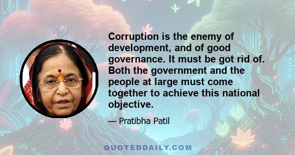 Corruption is the enemy of development, and of good governance. It must be got rid of. Both the government and the people at large must come together to achieve this national objective.