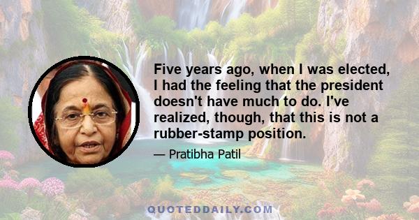 Five years ago, when I was elected, I had the feeling that the president doesn't have much to do. I've realized, though, that this is not a rubber-stamp position.