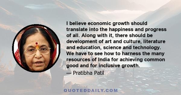 I believe economic growth should translate into the happiness and progress of all. Along with it, there should be development of art and culture, literature and education, science and technology. We have to see how to