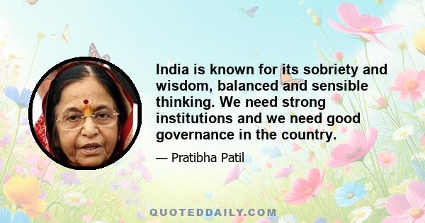 India is known for its sobriety and wisdom, balanced and sensible thinking. We need strong institutions and we need good governance in the country.