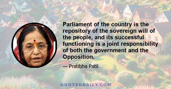 Parliament of the country is the repository of the sovereign will of the people, and its successful functioning is a joint responsibility of both the government and the Opposition.