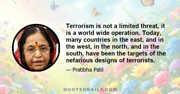 Terrorism is not a limited threat, it is a world wide operation. Today, many countries in the east, and in the west, in the north, and in the south, have been the targets of the nefarious designs of terrorists.