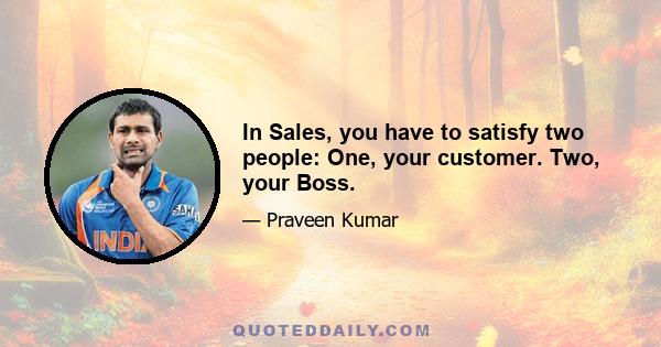 In Sales, you have to satisfy two people: One, your customer. Two, your Boss.