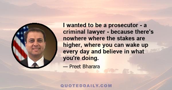 I wanted to be a prosecutor - a criminal lawyer - because there's nowhere where the stakes are higher, where you can wake up every day and believe in what you're doing.