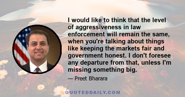 I would like to think that the level of aggressiveness in law enforcement will remain the same, when you're talking about things like keeping the markets fair and government honest. I don't foresee any departure from