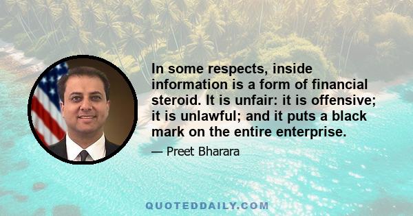 In some respects, inside information is a form of financial steroid. It is unfair: it is offensive; it is unlawful; and it puts a black mark on the entire enterprise.