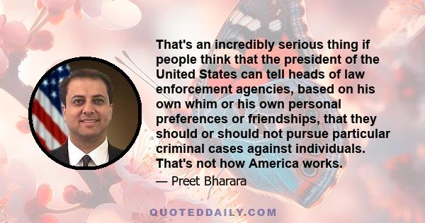 That's an incredibly serious thing if people think that the president of the United States can tell heads of law enforcement agencies, based on his own whim or his own personal preferences or friendships, that they