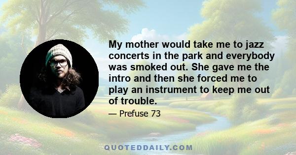 My mother would take me to jazz concerts in the park and everybody was smoked out. She gave me the intro and then she forced me to play an instrument to keep me out of trouble.