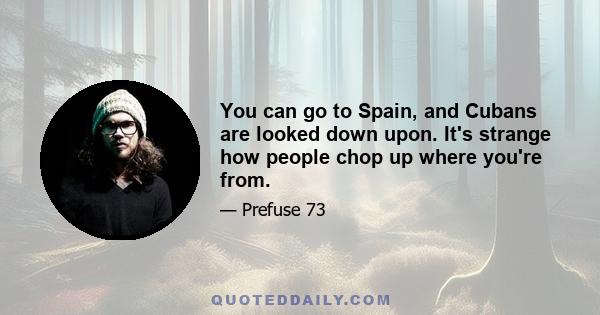 You can go to Spain, and Cubans are looked down upon. It's strange how people chop up where you're from.