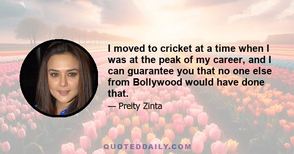 I moved to cricket at a time when I was at the peak of my career, and I can guarantee you that no one else from Bollywood would have done that.