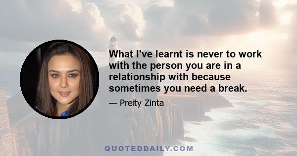 What I've learnt is never to work with the person you are in a relationship with because sometimes you need a break.