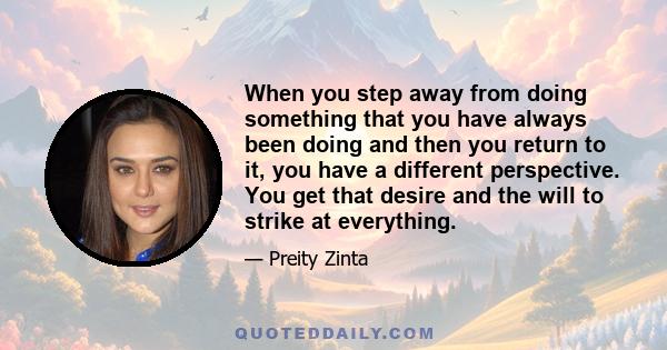 When you step away from doing something that you have always been doing and then you return to it, you have a different perspective. You get that desire and the will to strike at everything.