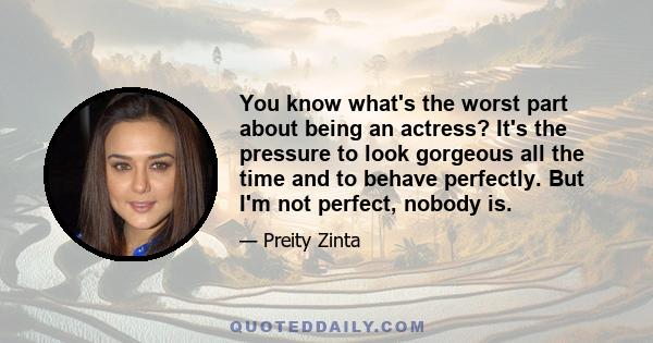 You know what's the worst part about being an actress? It's the pressure to look gorgeous all the time and to behave perfectly. But I'm not perfect, nobody is.