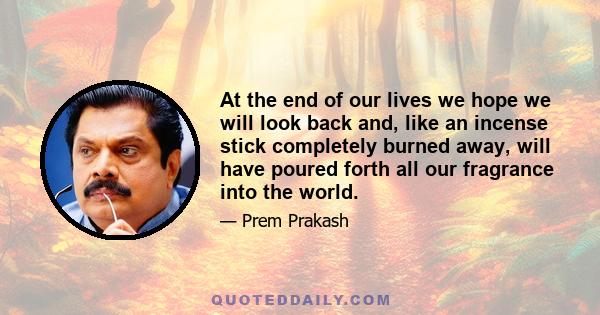 At the end of our lives we hope we will look back and, like an incense stick completely burned away, will have poured forth all our fragrance into the world.